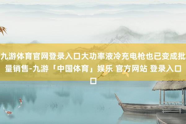 九游体育官网登录入口大功率液冷充电枪也已变成批量销售-九游「中国体育」娱乐 官方网站 登录入口