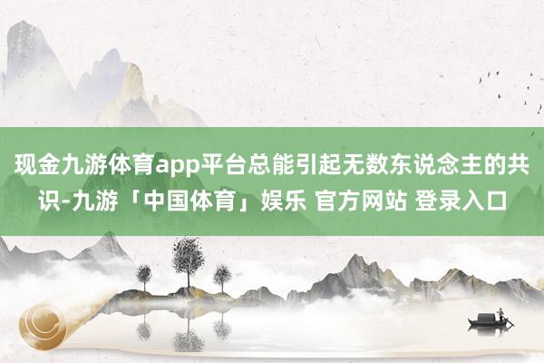 现金九游体育app平台总能引起无数东说念主的共识-九游「中国体育」娱乐 官方网站 登录入口