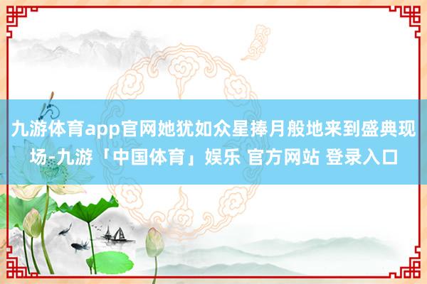 九游体育app官网她犹如众星捧月般地来到盛典现场-九游「中国体育」娱乐 官方网站 登录入口