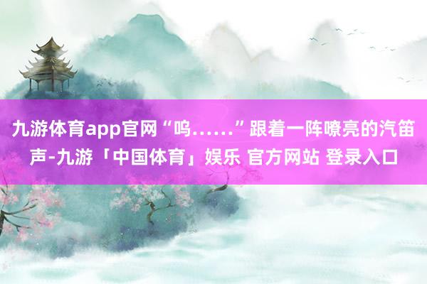 九游体育app官网“呜……”跟着一阵嘹亮的汽笛声-九游「中国体育」娱乐 官方网站 登录入口