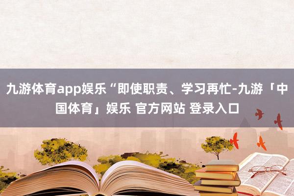 九游体育app娱乐“即使职责、学习再忙-九游「中国体育」娱乐 官方网站 登录入口