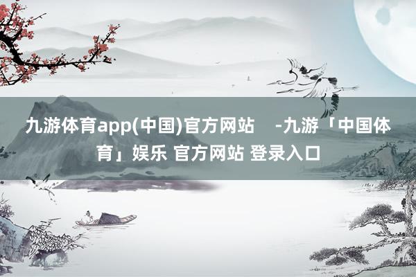 九游体育app(中国)官方网站    -九游「中国体育」娱乐 官方网站 登录入口