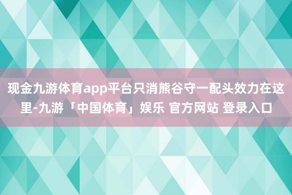 现金九游体育app平台只消熊谷守一配头效力在这里-九游「中国体育」娱乐 官方网站 登录入口