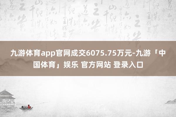 九游体育app官网成交6075.75万元-九游「中国体育」娱乐 官方网站 登录入口