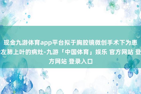 现金九游体育app平台拟于胸腔镜微创手术下为患者切除左肺上叶的病灶-九游「中国体育」娱乐 官方网站 登录入口