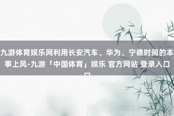 九游体育娱乐网利用长安汽车、华为、宁德时间的本事上风-九游「中国体育」娱乐 官方网站 登录入口