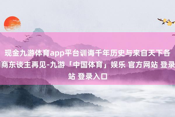 现金九游体育app平台训诲千年历史与来自天下各地的商东谈主再见-九游「中国体育」娱乐 官方网站 登录入口