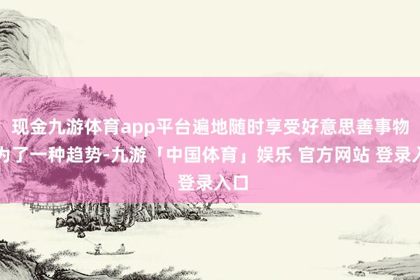 现金九游体育app平台遍地随时享受好意思善事物成为了一种趋势-九游「中国体育」娱乐 官方网站 登录入口