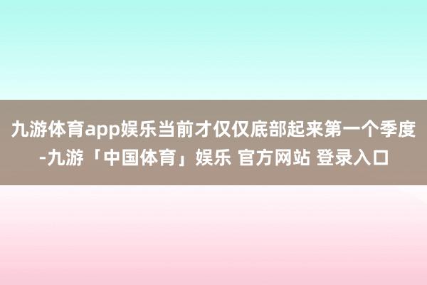 九游体育app娱乐当前才仅仅底部起来第一个季度-九游「中国体育」娱乐 官方网站 登录入口