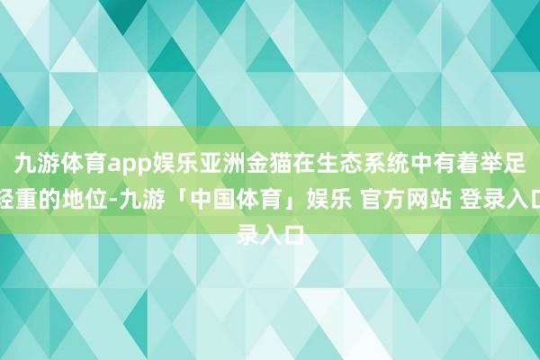 九游体育app娱乐亚洲金猫在生态系统中有着举足轻重的地位-九游「中国体育」娱乐 官方网站 登录入口