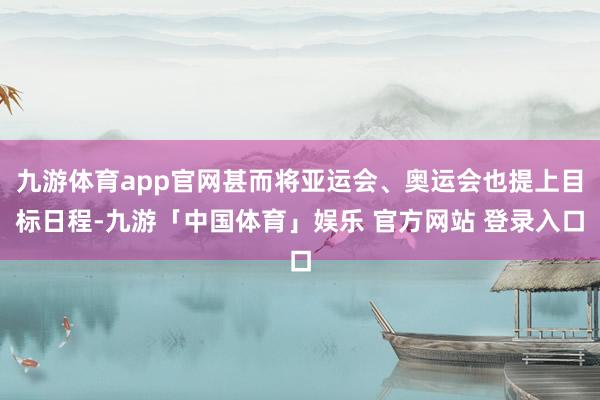 九游体育app官网甚而将亚运会、奥运会也提上目标日程-九游「中国体育」娱乐 官方网站 登录入口