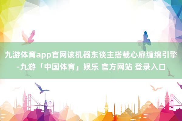 九游体育app官网该机器东谈主搭载心扉缠绵引擎-九游「中国体育」娱乐 官方网站 登录入口