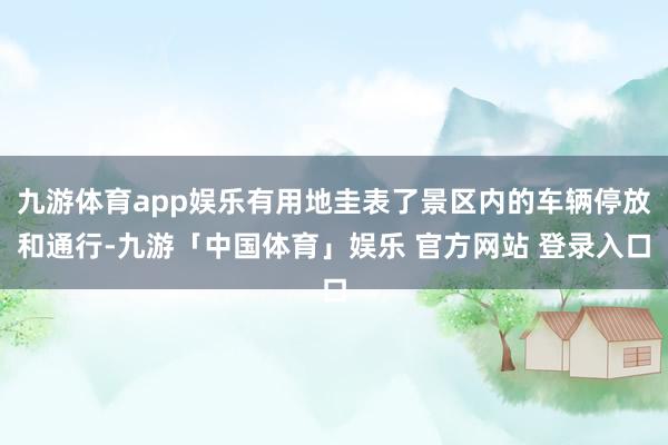 九游体育app娱乐有用地圭表了景区内的车辆停放和通行-九游「中国体育」娱乐 官方网站 登录入口